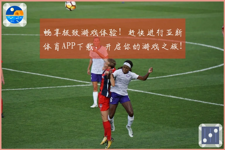 畅享极致游戏体验！赶快进行亚新体育APP下载，开启你的游戏之旅！