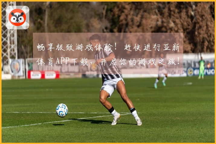 畅享极致游戏体验！赶快进行亚新体育APP下载，开启你的游戏之旅！