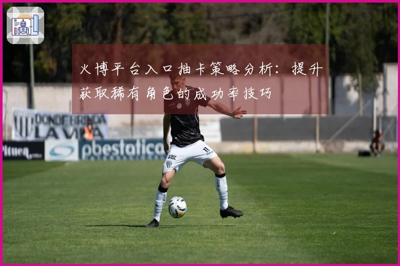 火博平台入口抽卡策略分析：提升获取稀有角色的成功率技巧
