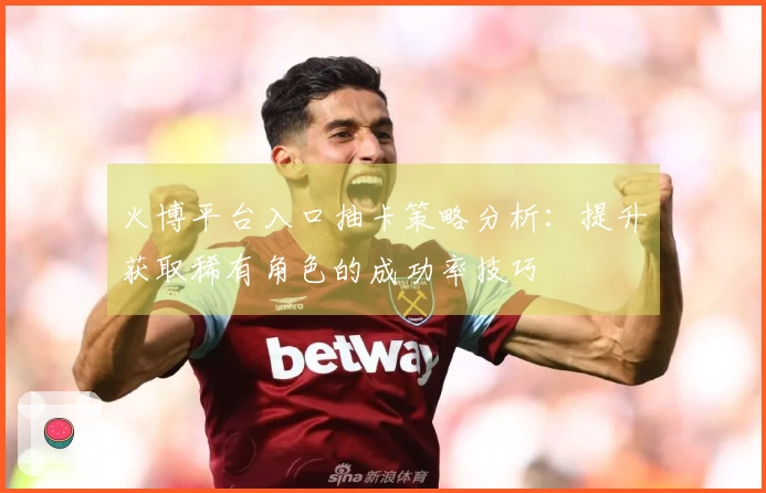 火博平台入口抽卡策略分析：提升获取稀有角色的成功率技巧
