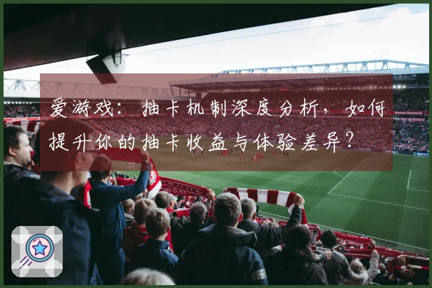 爱游戏：抽卡机制深度分析，如何提升你的抽卡收益与体验差异？