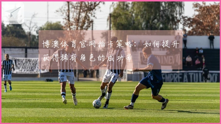 博澳体育官网抽卡策略：如何提升获得稀有角色的成功率