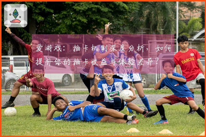 爱游戏：抽卡机制深度分析，如何提升你的抽卡收益与体验差异？