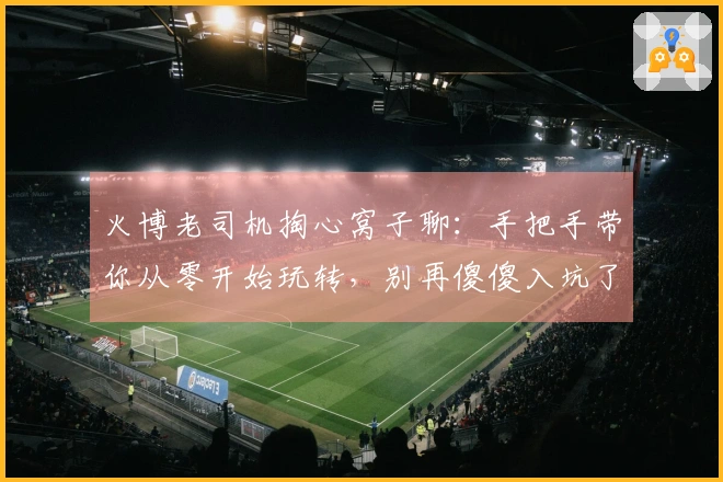 火博老司机掏心窝子聊：手把手带你从零开始玩转，别再傻傻入坑了