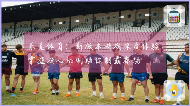 乐竞体育：新版本游戏深度体验，掌握核心机制助你制霸赛场