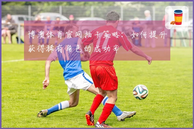 博澳体育官网抽卡策略：如何提升获得稀有角色的成功率